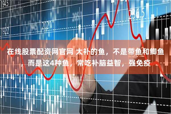 在线股票配资网官网 大补的鱼，不是带鱼和鲫鱼，而是这4种鱼，常吃补脑益智，强免疫