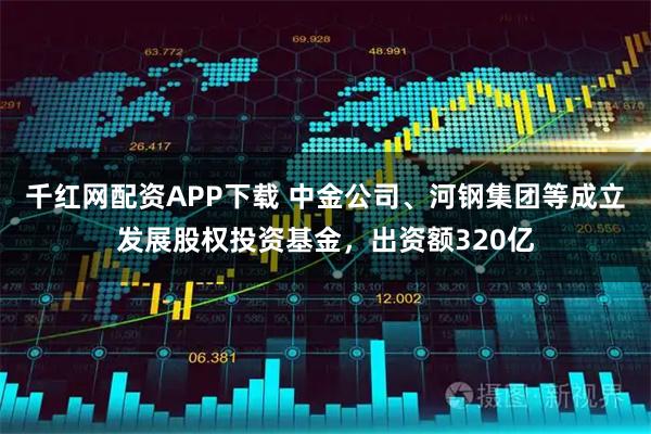 千红网配资APP下载 中金公司、河钢集团等成立发展股权投资基金，出资额320亿