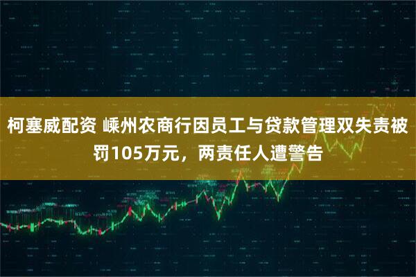 柯塞威配资 嵊州农商行因员工与贷款管理双失责被罚105万元，两责任人遭警告