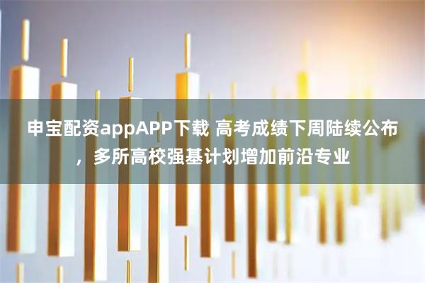 申宝配资appAPP下载 高考成绩下周陆续公布，多所高校强基计划增加前沿专业