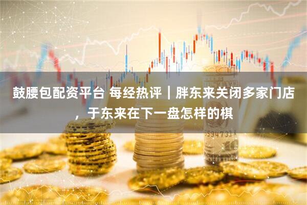 鼓腰包配资平台 每经热评︱胖东来关闭多家门店，于东来在下一盘怎样的棋