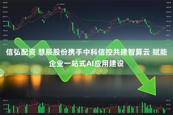 信弘配资 慧辰股份携手中科信控共建智算云 赋能企业一站式AI应用建设