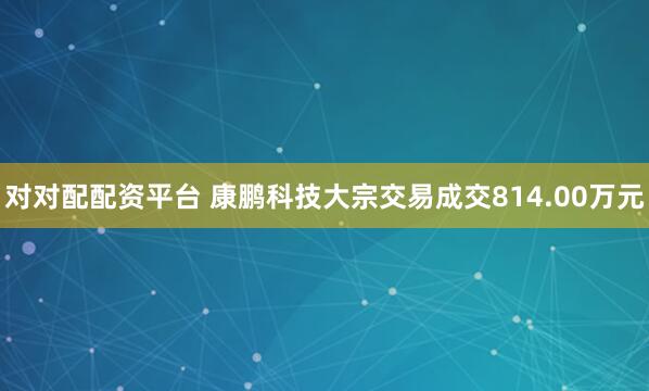 对对配配资平台 康鹏科技大宗交易成交814.00万元