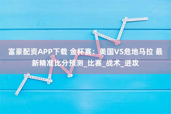 富豪配资APP下载 金杯赛：美国VS危地马拉 最新精准比分预测_比赛_战术_进攻