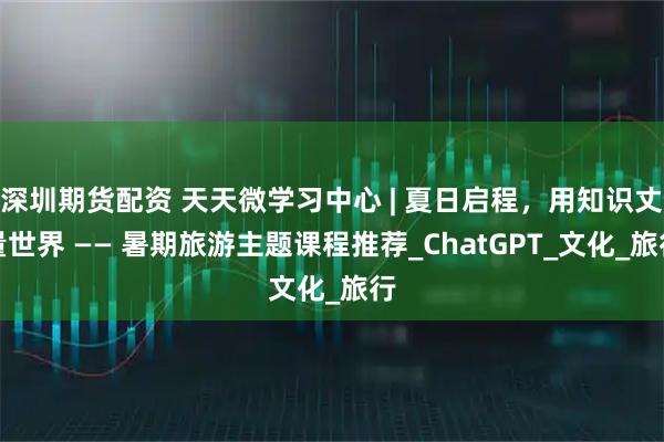 深圳期货配资 天天微学习中心 | 夏日启程，用知识丈量世界 —— 暑期旅游主题课程推荐_ChatGPT_文化_旅行