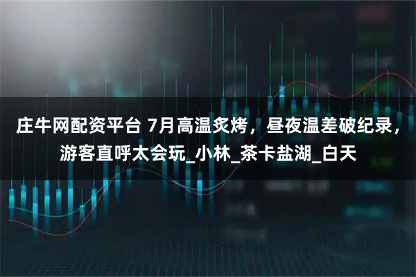 庄牛网配资平台 7月高温炙烤，昼夜温差破纪录，游客直呼太会玩_小林_茶卡盐湖_白天