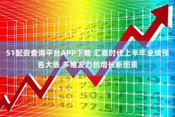 51配资查询平台APP下载 汇嘉时代上半年业绩预告大涨 多维发力创增长新图景