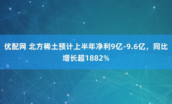优配网 北方稀土预计上半年净利9亿-9.6亿，同比增长超1882%