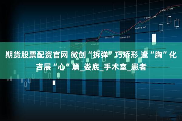 期货股票配资官网 微创“拆弹”巧矫形 逢“胸”化吉展“心”篇_娄底_手术室_患者