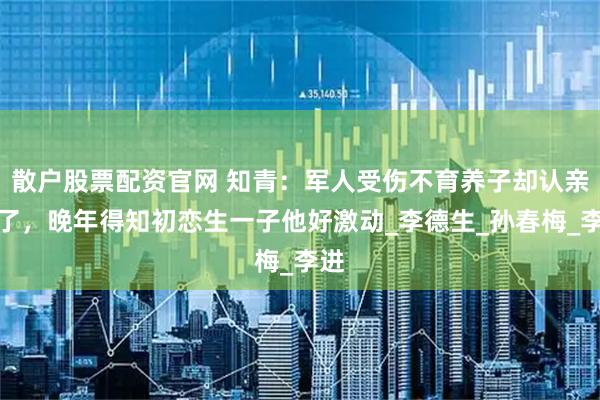 散户股票配资官网 知青：军人受伤不育养子却认亲走了，晚年得知初恋生一子他好激动_李德生_孙春梅_李进
