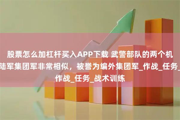 股票怎么加杠杆买入APP下载 武警部队的两个机动总队与陆军集团军非常相似，被誉为编外集团军_作战_任务_战术训练
