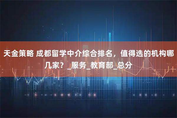 天金策略 成都留学中介综合排名，值得选的机构哪几家？_服务_教育部_总分