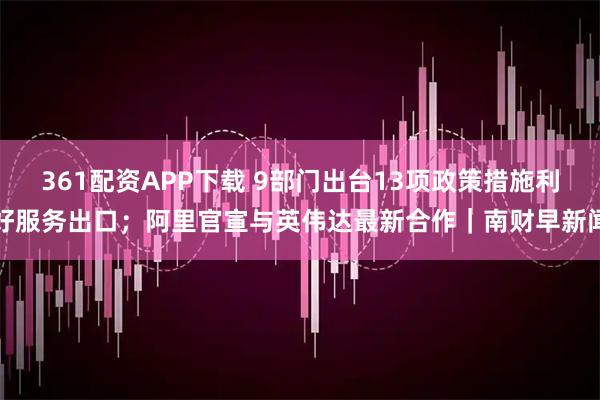 361配资APP下载 9部门出台13项政策措施利好服务出口；阿里官宣与英伟达最新合作｜南财早新闻