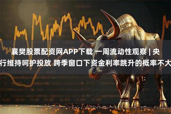 襄樊股票配资网APP下载 一周流动性观察 | 央行维持呵护投放 跨季窗口下资金利率跳升的概率不大