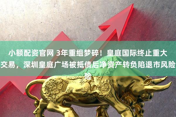 小额配资官网 3年重组梦碎！皇庭国际终止重大交易，深圳皇庭广场被抵债后净资产转负陷退市风险