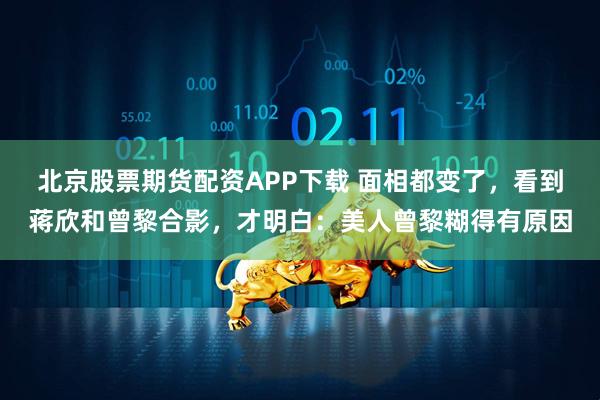 北京股票期货配资APP下载 面相都变了，看到蒋欣和曾黎合影，才明白：美人曾黎糊得有原因