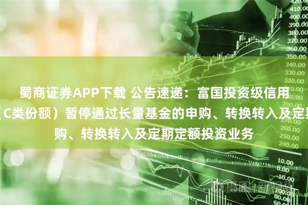 蜀商证券APP下载 公告速递：富国投资级信用债债券型基金（C类份额）暂停通过长量基金的申购、转换转入及定期定额投资业务
