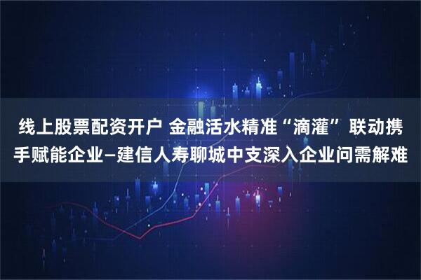 线上股票配资开户 金融活水精准“滴灌” 联动携手赋能企业—建信人寿聊城中支深入企业问需解难