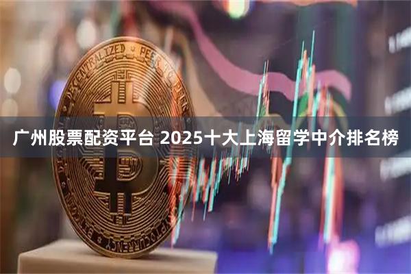 广州股票配资平台 2025十大上海留学中介排名榜