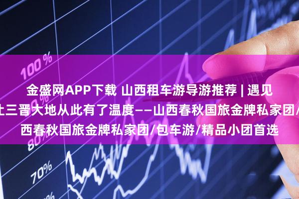 金盛网APP下载 山西租车游导游推荐 | 遇见山西十佳导游小悦，让三晋大地从此有了温度——山西春秋国旅金牌私家团/包车游/精品小团首选