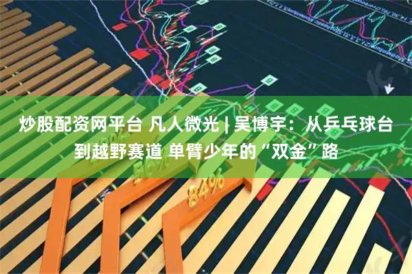 炒股配资网平台 凡人微光 | 吴博宇：从乒乓球台到越野赛道 单臂少年的“双金”路