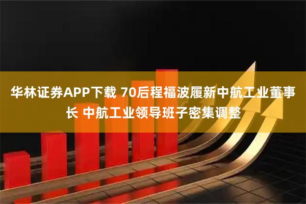 华林证券APP下载 70后程福波履新中航工业董事长 中航工业领导班子密集调整