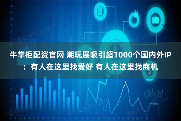牛掌柜配资官网 潮玩展吸引超1000个国内外IP：有人在这里找爱好 有人在这里找商机