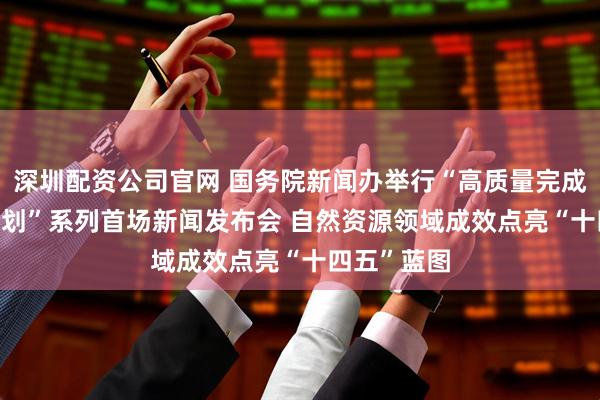 深圳配资公司官网 国务院新闻办举行“高质量完成‘十四五’规划”系列首场新闻发布会 自然资源领域成效点亮“十四五”蓝图