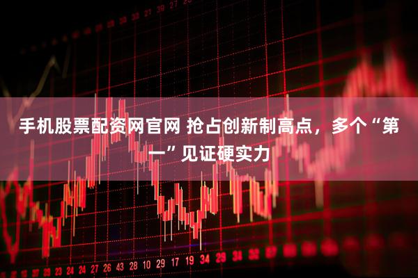 手机股票配资网官网 抢占创新制高点，多个“第一”见证硬实力