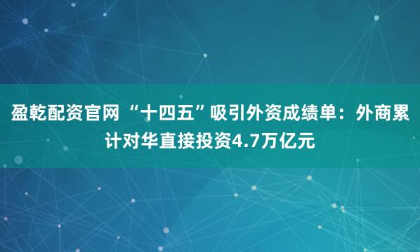 盈乾配资官网 “十四五”吸引外资成绩单：外商累计对华直接投资4.7万亿元