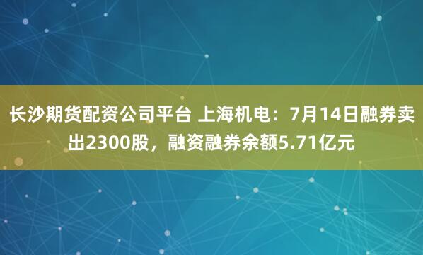 长沙期货配资公司平台 上海机电：7月14日融券卖出2300股，融资融券余额5.71亿元