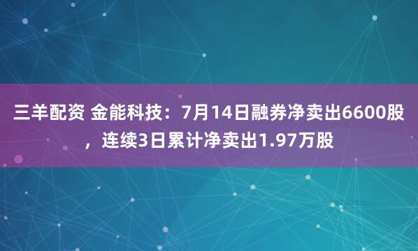 三羊配资 金能科技：7月14日融券净卖出6600股，连续3日累计净卖出1.97万股