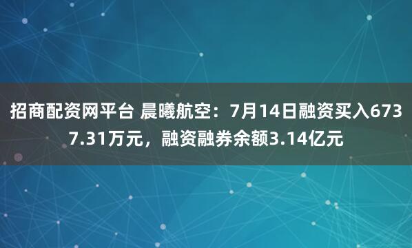 招商配资网平台 晨曦航空：7月14日融资买入6737.31万元，融资融券余额3.14亿元