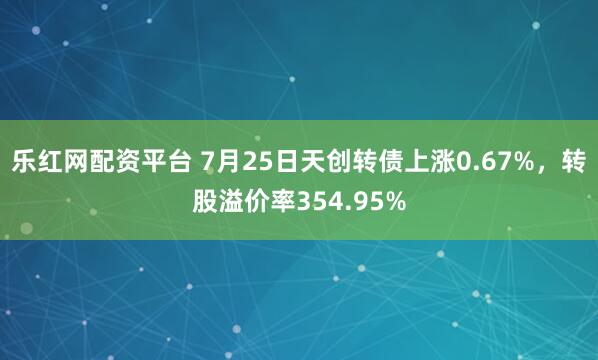 乐红网配资平台 7月25日天创转债上涨0.67%，转股溢价率354.95%