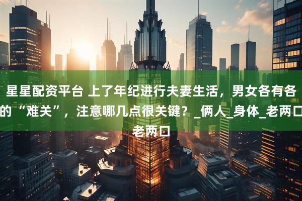 星星配资平台 上了年纪进行夫妻生活，男女各有各的 “难关”，注意哪几点很关键？_俩人_身体_老两口