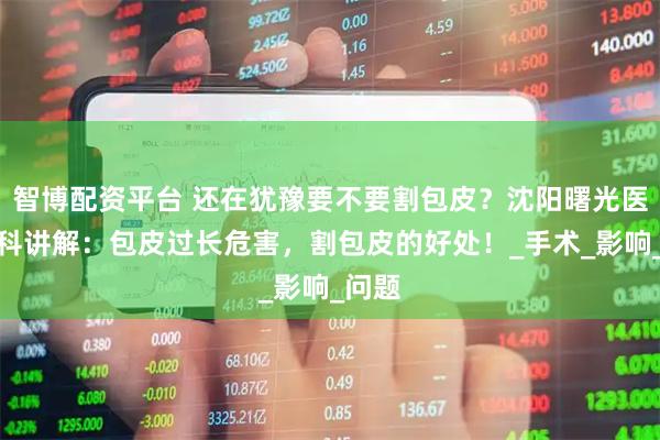 智博配资平台 还在犹豫要不要割包皮？沈阳曙光医院男科讲解：包皮过长危害，割包皮的好处！_手术_影响_问题