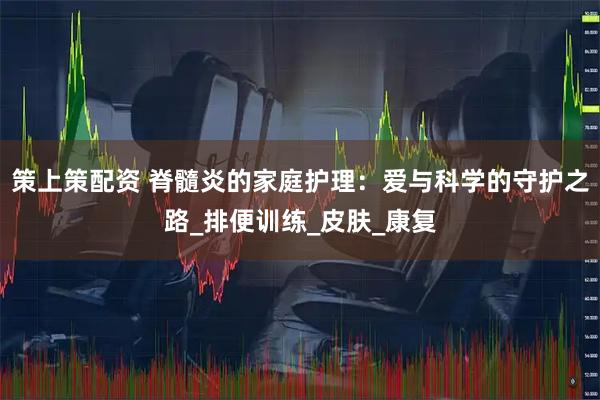 策上策配资 脊髓炎的家庭护理：爱与科学的守护之路_排便训练_皮肤_康复