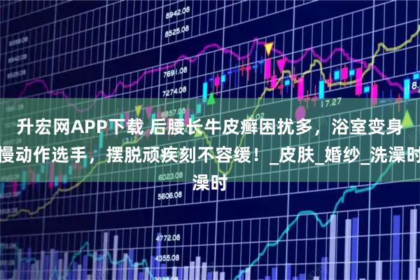 升宏网APP下载 后腰长牛皮癣困扰多，浴室变身慢动作选手，摆脱顽疾刻不容缓！_皮肤_婚纱_洗澡时