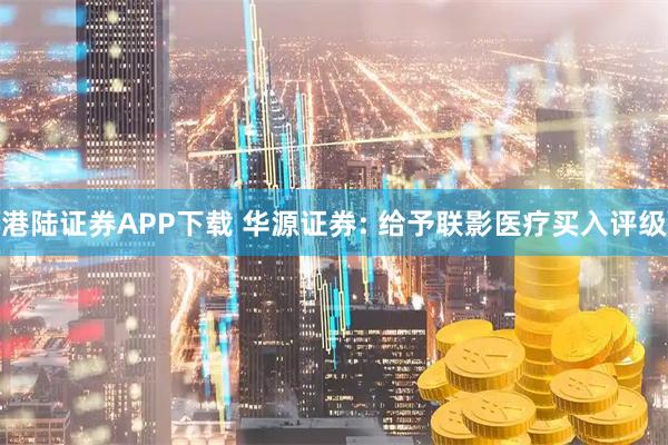 港陆证券APP下载 华源证券: 给予联影医疗买入评级
