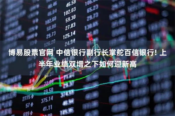 博易股票官网 中信银行副行长掌舵百信银行! 上半年业绩双增之下如何迎新高
