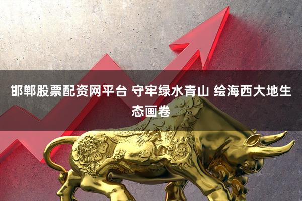 邯郸股票配资网平台 守牢绿水青山 绘海西大地生态画卷