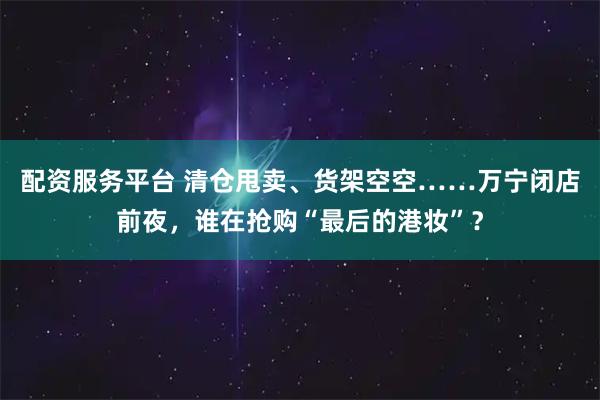 配资服务平台 清仓甩卖、货架空空……万宁闭店前夜，谁在抢购“最后的港妆”？